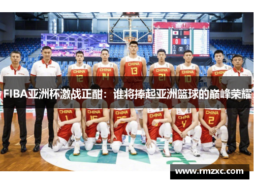 FIBA亚洲杯激战正酣:谁将捧起亚洲篮球的巅峰荣耀