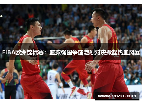 FIBA欧洲锦标赛:篮球强国争锋激烈对决掀起热血风暴